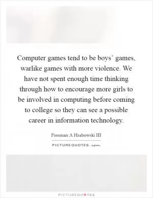 Computer games tend to be boys’ games, warlike games with more violence. We have not spent enough time thinking through how to encourage more girls to be involved in computing before coming to college so they can see a possible career in information technology Picture Quote #1