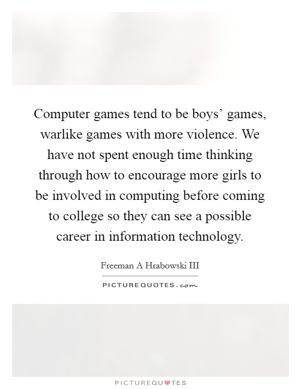 Computer games tend to be boys' games, warlike games with more violence. We have not spent enough time thinking through how to encourage more girls to be involved in computing before coming to college so they can see a possible career in information technology Picture Quote #1