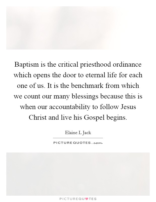 Baptism is the critical priesthood ordinance which opens the door to eternal life for each one of us. It is the benchmark from which we count our many blessings because this is when our accountability to follow Jesus Christ and live his Gospel begins Picture Quote #1
