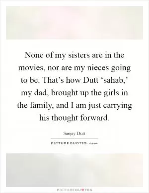 None of my sisters are in the movies, nor are my nieces going to be. That’s how Dutt ‘sahab,’ my dad, brought up the girls in the family, and I am just carrying his thought forward Picture Quote #1