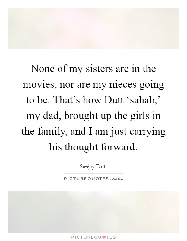 None of my sisters are in the movies, nor are my nieces going to be. That's how Dutt ‘sahab,' my dad, brought up the girls in the family, and I am just carrying his thought forward Picture Quote #1