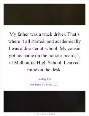 My father was a truck driver. That’s where it all started, and academically I was a disaster at school. My cousin got his name on the honour board; I, at Melbourne High School, I carved mine on the desk Picture Quote #1