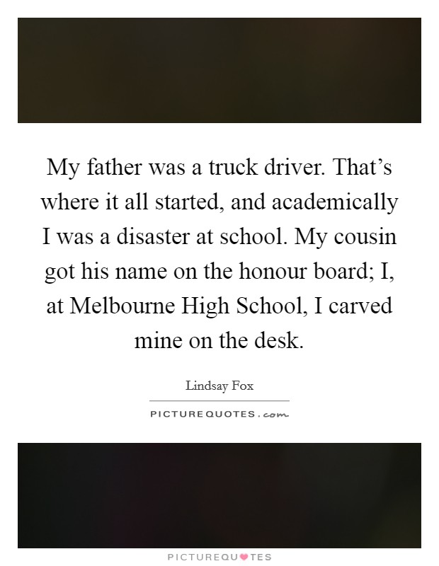 My father was a truck driver. That's where it all started, and academically I was a disaster at school. My cousin got his name on the honour board; I, at Melbourne High School, I carved mine on the desk Picture Quote #1