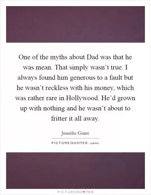 One of the myths about Dad was that he was mean. That simply wasn’t true. I always found him generous to a fault but he wasn’t reckless with his money, which was rather rare in Hollywood. He’d grown up with nothing and he wasn’t about to fritter it all away Picture Quote #1