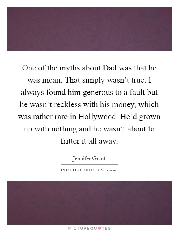 One of the myths about Dad was that he was mean. That simply wasn't true. I always found him generous to a fault but he wasn't reckless with his money, which was rather rare in Hollywood. He'd grown up with nothing and he wasn't about to fritter it all away Picture Quote #1