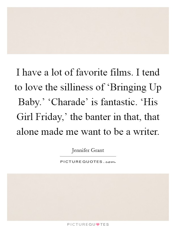 I have a lot of favorite films. I tend to love the silliness of ‘Bringing Up Baby.' ‘Charade' is fantastic. ‘His Girl Friday,' the banter in that, that alone made me want to be a writer Picture Quote #1