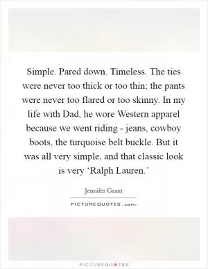 Simple. Pared down. Timeless. The ties were never too thick or too thin; the pants were never too flared or too skinny. In my life with Dad, he wore Western apparel because we went riding - jeans, cowboy boots, the turquoise belt buckle. But it was all very simple, and that classic look is very ‘Ralph Lauren.’ Picture Quote #1