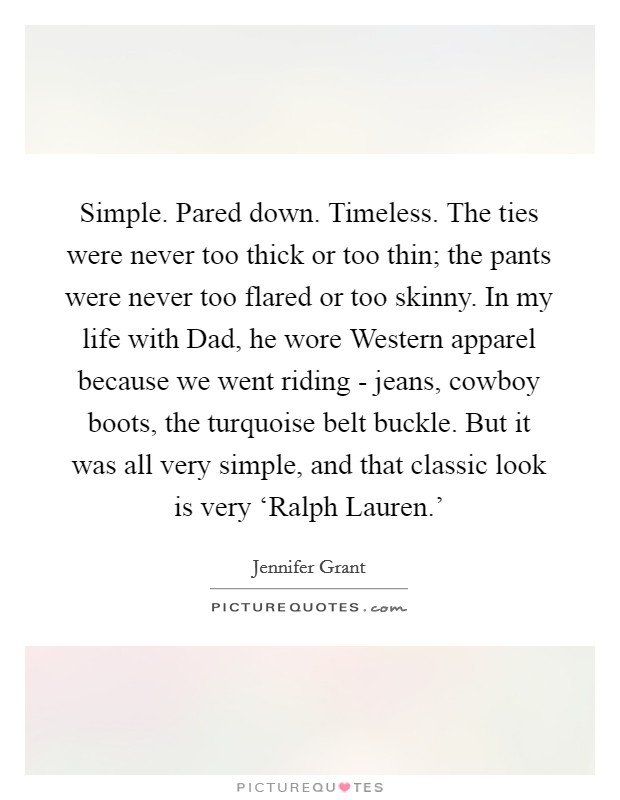 Simple. Pared down. Timeless. The ties were never too thick or too thin; the pants were never too flared or too skinny. In my life with Dad, he wore Western apparel because we went riding - jeans, cowboy boots, the turquoise belt buckle. But it was all very simple, and that classic look is very ‘Ralph Lauren.' Picture Quote #1