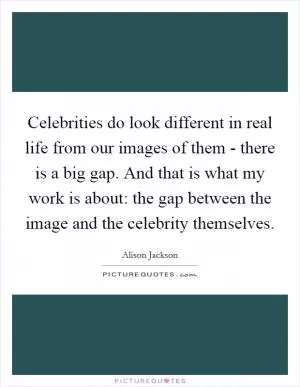 Celebrities do look different in real life from our images of them - there is a big gap. And that is what my work is about: the gap between the image and the celebrity themselves Picture Quote #1