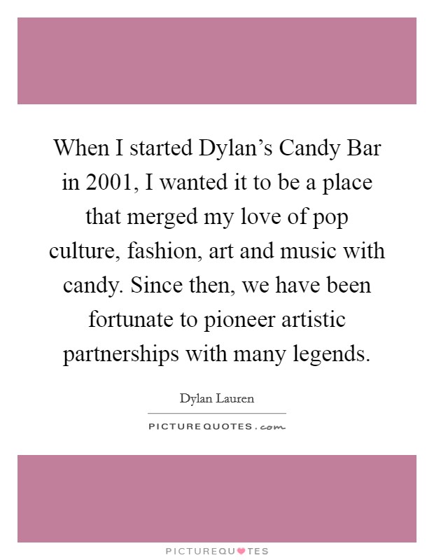 When I started Dylan's Candy Bar in 2001, I wanted it to be a place that merged my love of pop culture, fashion, art and music with candy. Since then, we have been fortunate to pioneer artistic partnerships with many legends Picture Quote #1