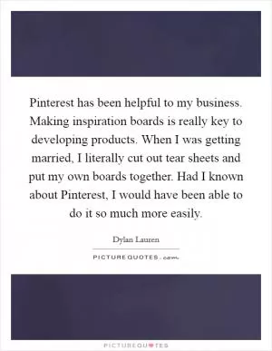 Pinterest has been helpful to my business. Making inspiration boards is really key to developing products. When I was getting married, I literally cut out tear sheets and put my own boards together. Had I known about Pinterest, I would have been able to do it so much more easily Picture Quote #1