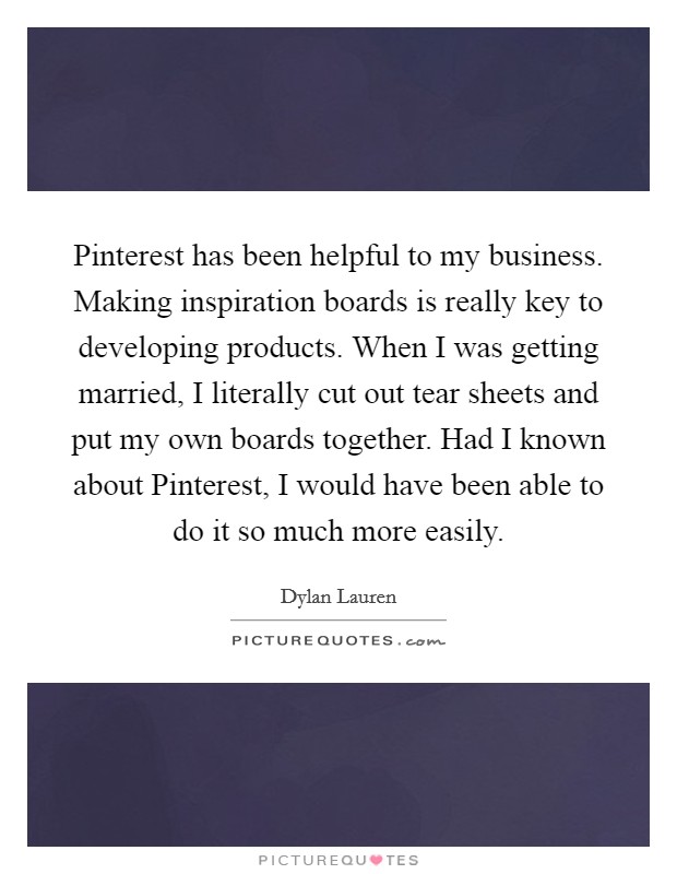 Pinterest has been helpful to my business. Making inspiration boards is really key to developing products. When I was getting married, I literally cut out tear sheets and put my own boards together. Had I known about Pinterest, I would have been able to do it so much more easily Picture Quote #1