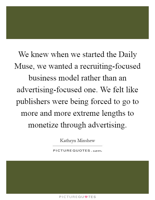 We knew when we started the Daily Muse, we wanted a recruiting-focused business model rather than an advertising-focused one. We felt like publishers were being forced to go to more and more extreme lengths to monetize through advertising Picture Quote #1