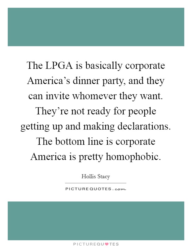 The LPGA is basically corporate America's dinner party, and they can invite whomever they want. They're not ready for people getting up and making declarations. The bottom line is corporate America is pretty homophobic Picture Quote #1