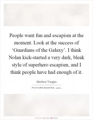 People want fun and escapism at the moment. Look at the success of ‘Guardians of the Galaxy’. I think Nolan kick-started a very dark, bleak style of superhero escapism, and I think people have had enough of it Picture Quote #1