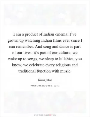 I am a product of Indian cinema; I’ve grown up watching Indian films ever since I can remember. And song and dance is part of our lives; it’s part of our culture; we wake up to songs, we sleep to lullabies, you know, we celebrate every religious and traditional function with music Picture Quote #1