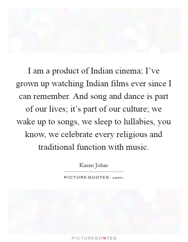 I am a product of Indian cinema; I've grown up watching Indian films ever since I can remember. And song and dance is part of our lives; it's part of our culture; we wake up to songs, we sleep to lullabies, you know, we celebrate every religious and traditional function with music Picture Quote #1