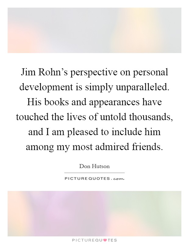 Jim Rohn's perspective on personal development is simply unparalleled. His books and appearances have touched the lives of untold thousands, and I am pleased to include him among my most admired friends Picture Quote #1