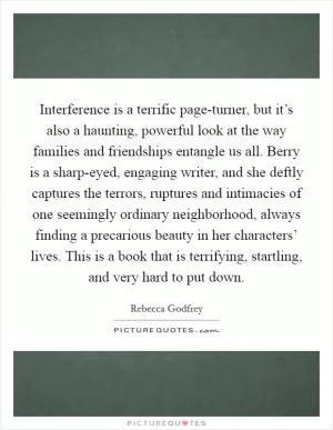 Interference is a terrific page-turner, but it’s also a haunting, powerful look at the way families and friendships entangle us all. Berry is a sharp-eyed, engaging writer, and she deftly captures the terrors, ruptures and intimacies of one seemingly ordinary neighborhood, always finding a precarious beauty in her characters’ lives. This is a book that is terrifying, startling, and very hard to put down Picture Quote #1