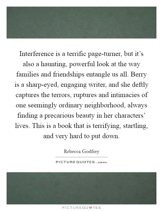 Interference is a terrific page-turner, but it's also a haunting, powerful look at the way families and friendships entangle us all. Berry is a sharp-eyed, engaging writer, and she deftly captures the terrors, ruptures and intimacies of one seemingly ordinary neighborhood, always finding a precarious beauty in her characters' lives. This is a book that is terrifying, startling, and very hard to put down Picture Quote #1