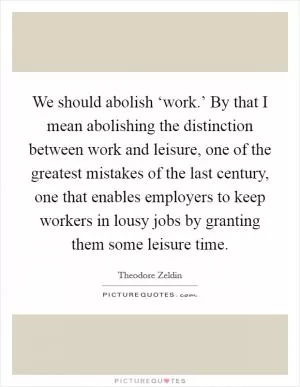 We should abolish ‘work.’ By that I mean abolishing the distinction between work and leisure, one of the greatest mistakes of the last century, one that enables employers to keep workers in lousy jobs by granting them some leisure time Picture Quote #1