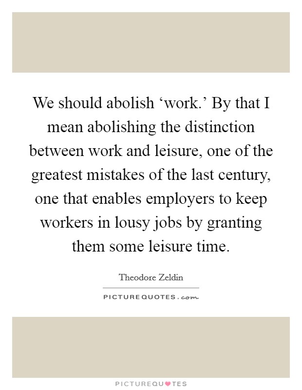 We should abolish ‘work.' By that I mean abolishing the distinction between work and leisure, one of the greatest mistakes of the last century, one that enables employers to keep workers in lousy jobs by granting them some leisure time Picture Quote #1