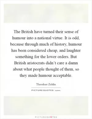 The British have turned their sense of humour into a national virtue. It is odd, because through much of history, humour has been considered cheap, and laughter something for the lower orders. But British aristocrats didn’t care a damn about what people thought of them, so they made humour acceptable Picture Quote #1