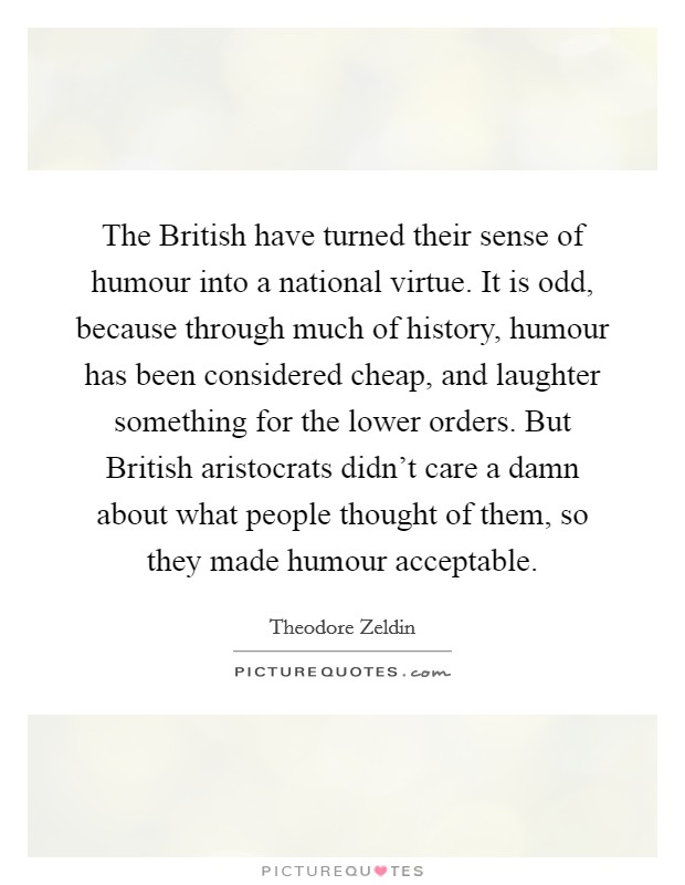 The British have turned their sense of humour into a national virtue. It is odd, because through much of history, humour has been considered cheap, and laughter something for the lower orders. But British aristocrats didn't care a damn about what people thought of them, so they made humour acceptable Picture Quote #1