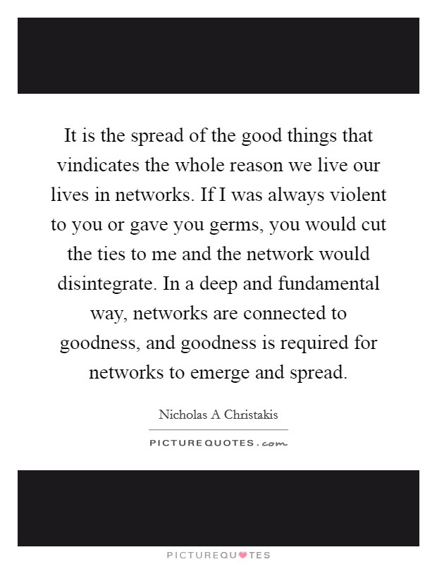 It is the spread of the good things that vindicates the whole reason we live our lives in networks. If I was always violent to you or gave you germs, you would cut the ties to me and the network would disintegrate. In a deep and fundamental way, networks are connected to goodness, and goodness is required for networks to emerge and spread Picture Quote #1