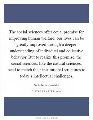 The social sciences offer equal promise for improving human welfare; our lives can be greatly improved through a deeper understanding of individual and collective behavior. But to realize this promise, the social sciences, like the natural sciences, need to match their institutional structures to today’s intellectual challenges Picture Quote #1