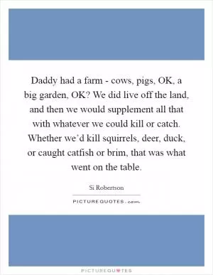 Daddy had a farm - cows, pigs, OK, a big garden, OK? We did live off the land, and then we would supplement all that with whatever we could kill or catch. Whether we’d kill squirrels, deer, duck, or caught catfish or brim, that was what went on the table Picture Quote #1