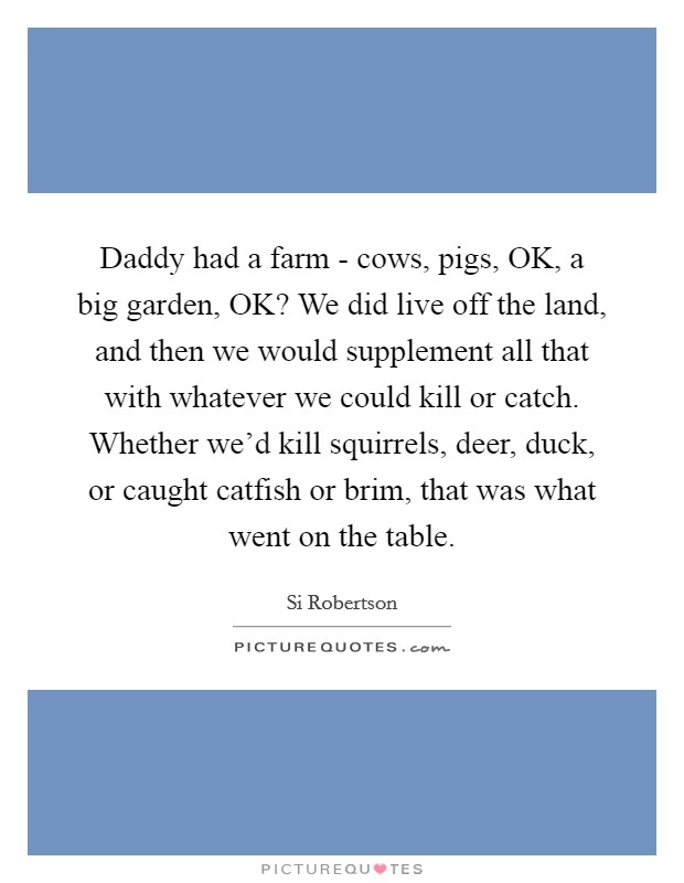 Daddy had a farm - cows, pigs, OK, a big garden, OK? We did live off the land, and then we would supplement all that with whatever we could kill or catch. Whether we'd kill squirrels, deer, duck, or caught catfish or brim, that was what went on the table Picture Quote #1
