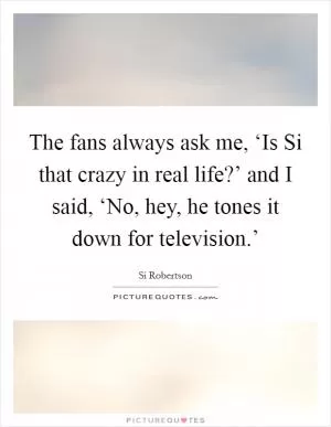 The fans always ask me, ‘Is Si that crazy in real life?’ and I said, ‘No, hey, he tones it down for television.’ Picture Quote #1