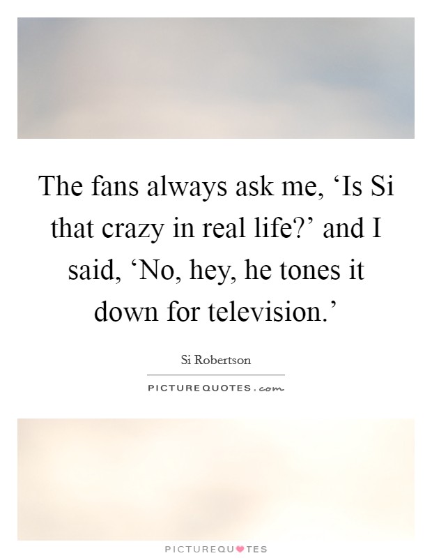The fans always ask me, ‘Is Si that crazy in real life?' and I said, ‘No, hey, he tones it down for television.' Picture Quote #1