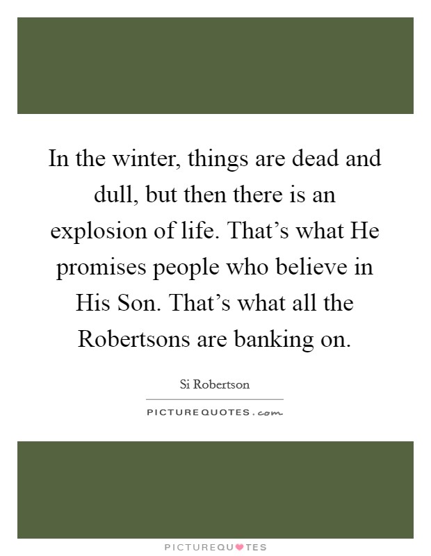 In the winter, things are dead and dull, but then there is an explosion of life. That's what He promises people who believe in His Son. That's what all the Robertsons are banking on Picture Quote #1