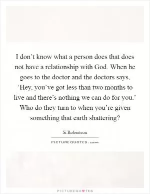 I don’t know what a person does that does not have a relationship with God. When he goes to the doctor and the doctors says, ‘Hey, you’ve got less than two months to live and there’s nothing we can do for you.’ Who do they turn to when you’re given something that earth shattering? Picture Quote #1