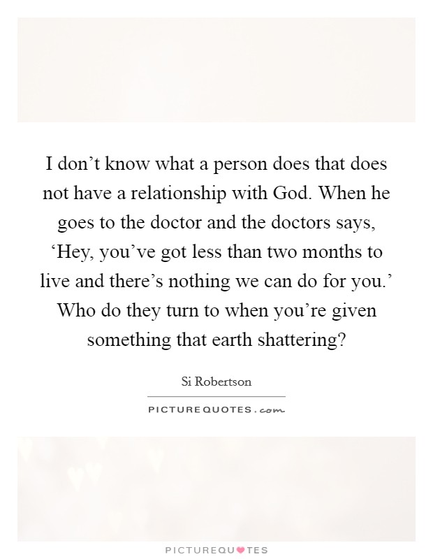 I don't know what a person does that does not have a relationship with God. When he goes to the doctor and the doctors says, ‘Hey, you've got less than two months to live and there's nothing we can do for you.' Who do they turn to when you're given something that earth shattering? Picture Quote #1
