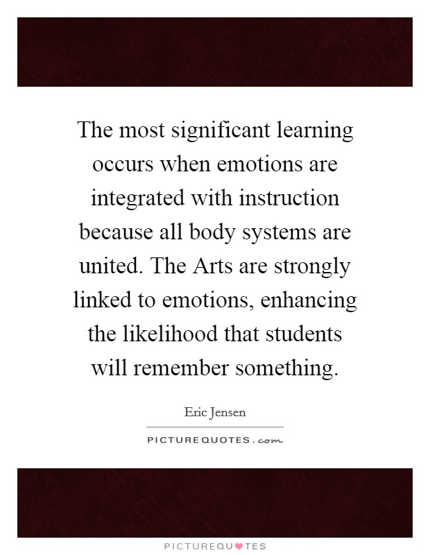 The most significant learning occurs when emotions are integrated with instruction because all body systems are united. The Arts are strongly linked to emotions, enhancing the likelihood that students will remember something Picture Quote #1