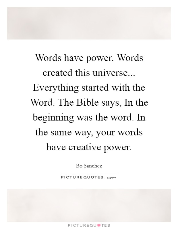 Words have power. Words created this universe... Everything started with the Word. The Bible says, In the beginning was the word. In the same way, your words have creative power Picture Quote #1
