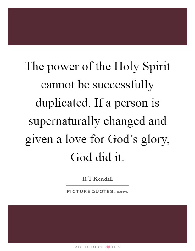 The power of the Holy Spirit cannot be successfully duplicated. If a person is supernaturally changed and given a love for God's glory, God did it Picture Quote #1