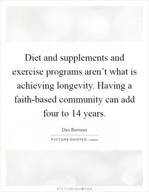 Diet and supplements and exercise programs aren’t what is achieving longevity. Having a faith-based community can add four to 14 years Picture Quote #1