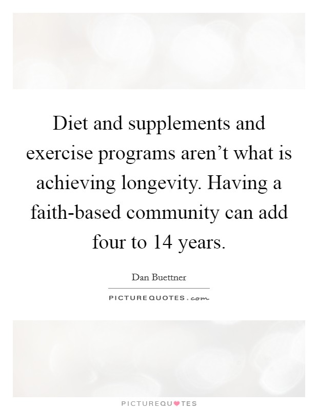 Diet and supplements and exercise programs aren't what is achieving longevity. Having a faith-based community can add four to 14 years Picture Quote #1