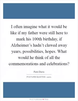 I often imagine what it would be like if my father were still here to mark his 100th birthday, if Alzheimer’s hadn’t clawed away years, possibilities, hopes. What would he think of all the commemorations and celebrations? Picture Quote #1