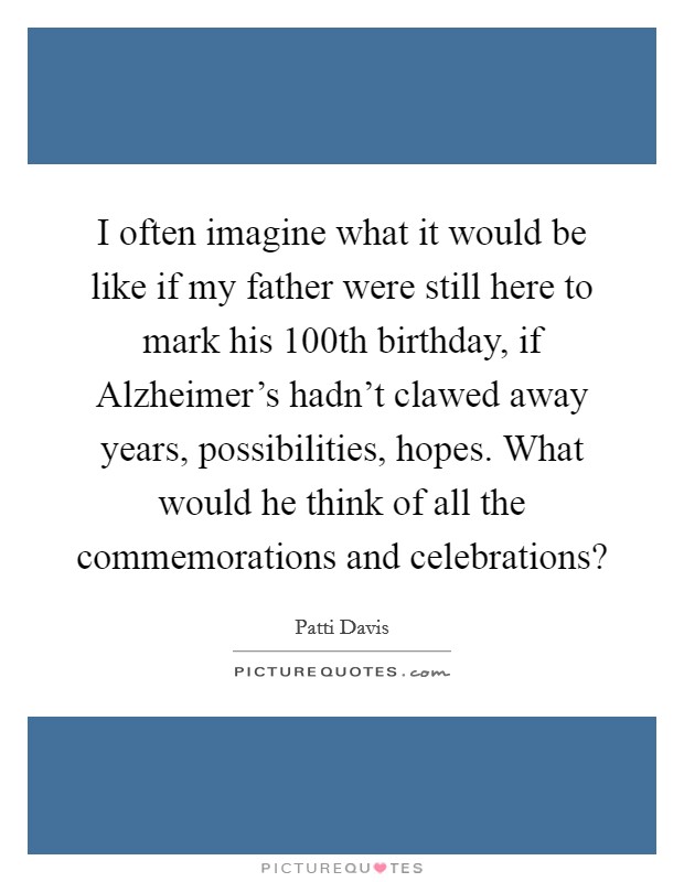I often imagine what it would be like if my father were still here to mark his 100th birthday, if Alzheimer's hadn't clawed away years, possibilities, hopes. What would he think of all the commemorations and celebrations? Picture Quote #1