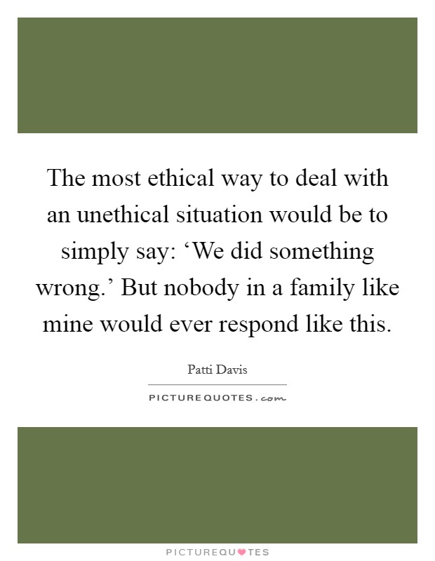 The most ethical way to deal with an unethical situation would be to simply say: ‘We did something wrong.' But nobody in a family like mine would ever respond like this Picture Quote #1