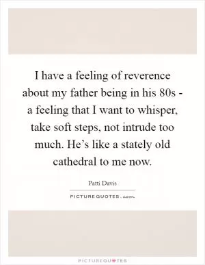 I have a feeling of reverence about my father being in his 80s - a feeling that I want to whisper, take soft steps, not intrude too much. He’s like a stately old cathedral to me now Picture Quote #1