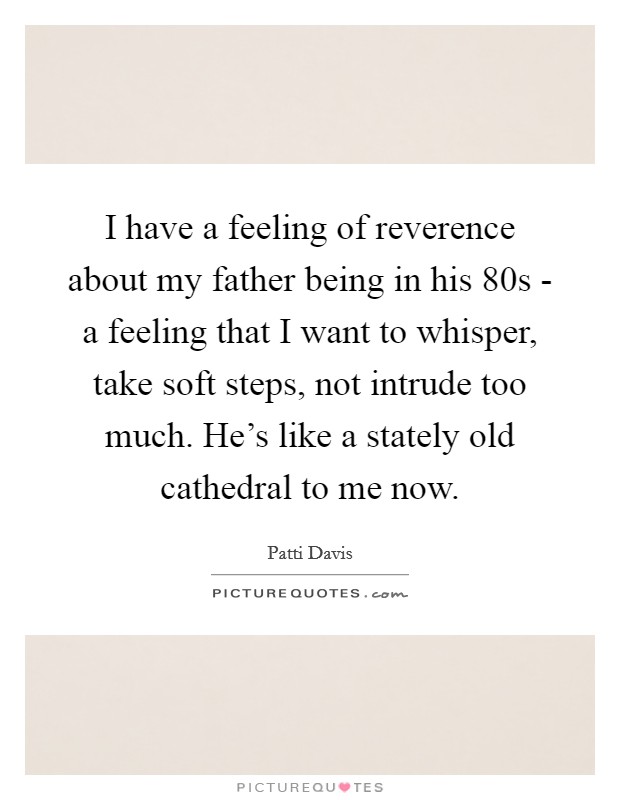 I have a feeling of reverence about my father being in his 80s - a feeling that I want to whisper, take soft steps, not intrude too much. He's like a stately old cathedral to me now Picture Quote #1