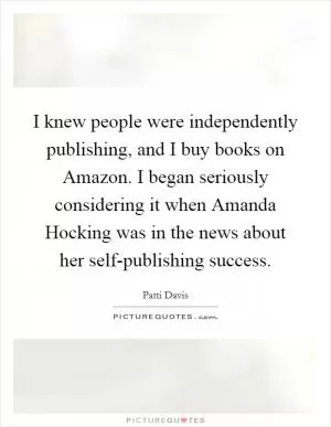 I knew people were independently publishing, and I buy books on Amazon. I began seriously considering it when Amanda Hocking was in the news about her self-publishing success Picture Quote #1