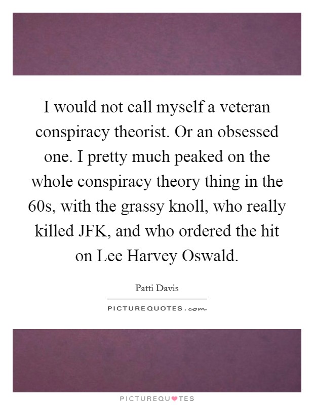 I would not call myself a veteran conspiracy theorist. Or an obsessed one. I pretty much peaked on the whole conspiracy theory thing in the  60s, with the grassy knoll, who really killed JFK, and who ordered the hit on Lee Harvey Oswald Picture Quote #1