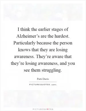 I think the earlier stages of Alzheimer’s are the hardest. Particularly because the person knows that they are losing awareness. They’re aware that they’re losing awareness, and you see them struggling Picture Quote #1